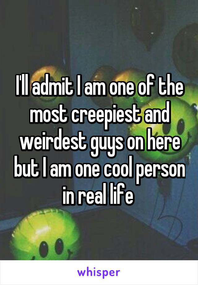 I'll admit I am one of the most creepiest and weirdest guys on here but I am one cool person in real life 