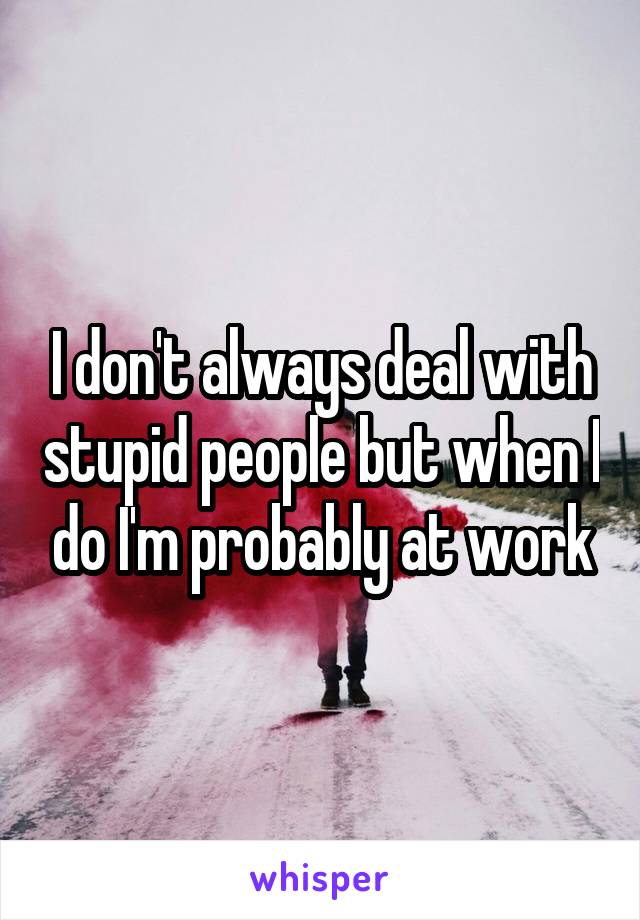 I don't always deal with stupid people but when I do I'm probably at work