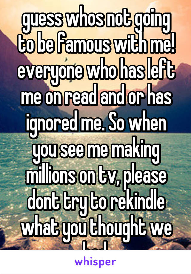 guess whos not going to be famous with me! everyone who has left me on read and or has ignored me. So when you see me making millions on tv, please dont try to rekindle what you thought we had.