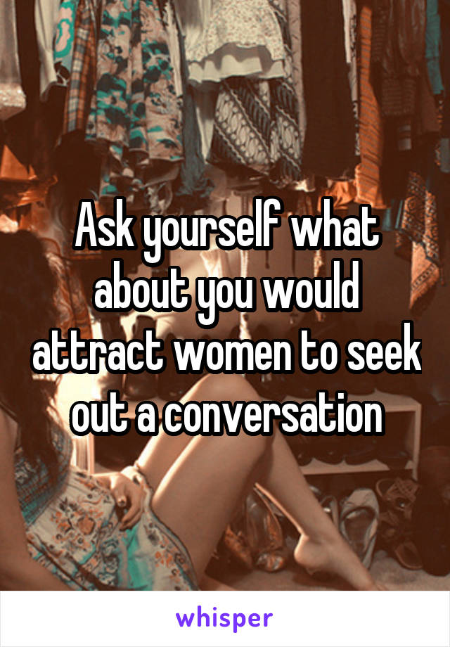 Ask yourself what about you would attract women to seek out a conversation