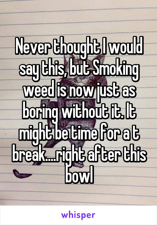 Never thought I would say this, but Smoking weed is now just as boring without it. It might be time for a t break....right after this bowl