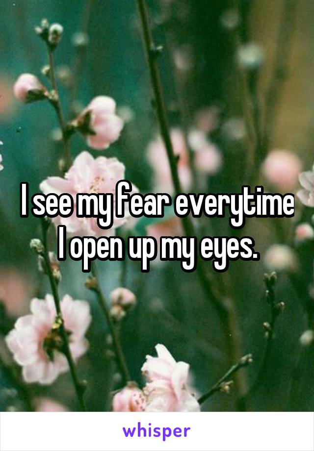 I see my fear everytime I open up my eyes.