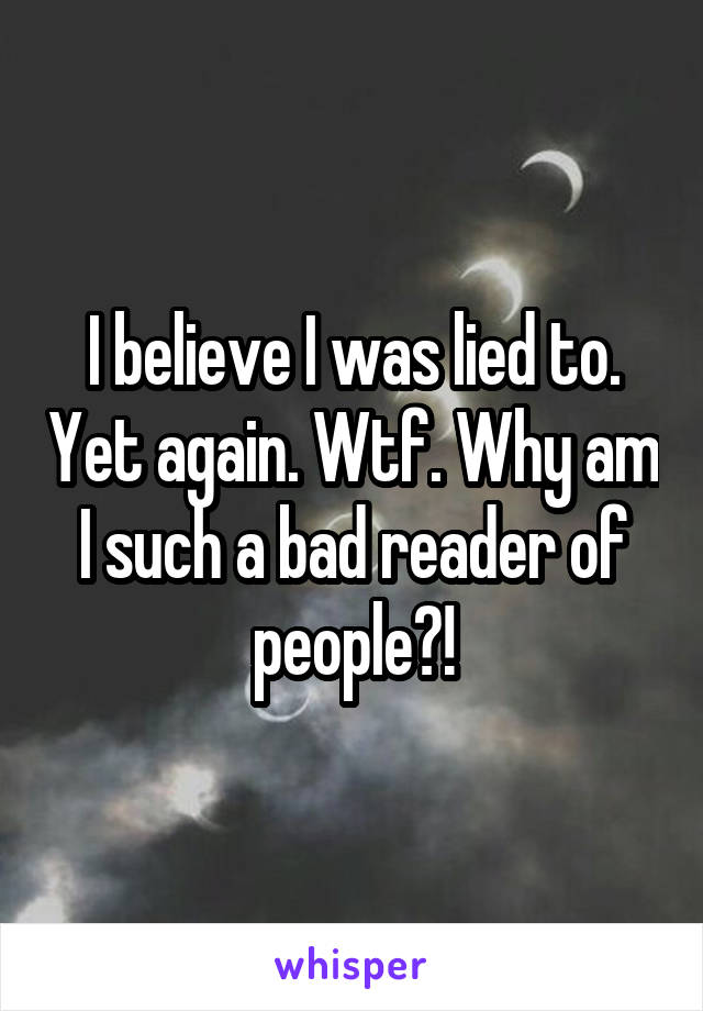 I believe I was lied to. Yet again. Wtf. Why am I such a bad reader of people?!