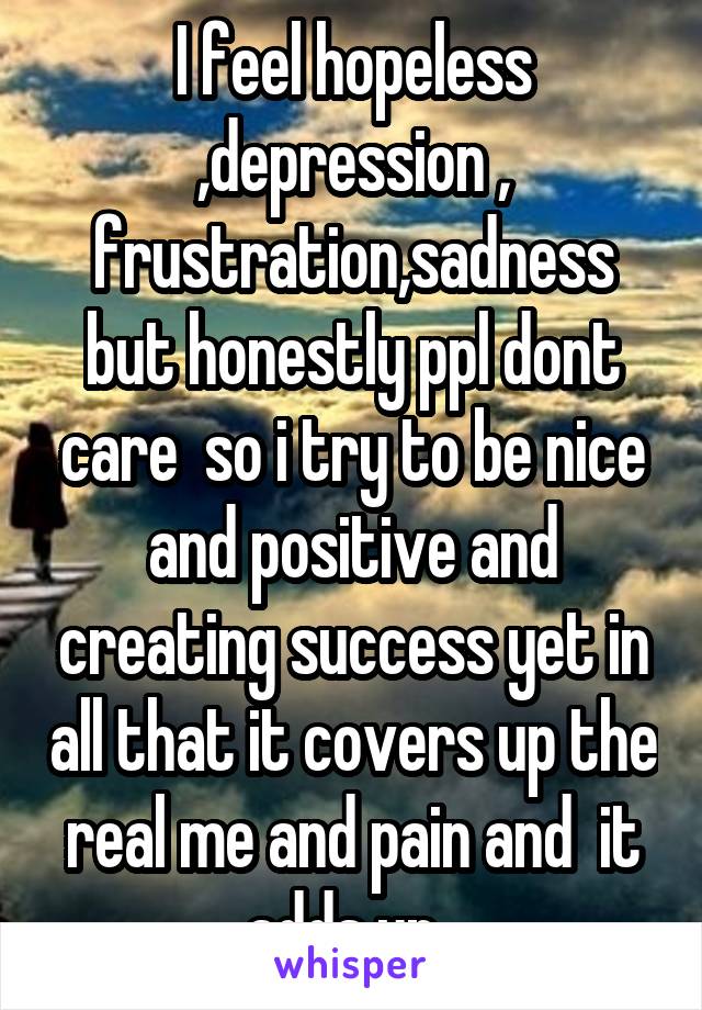 I feel hopeless ,depression , frustration,sadness but honestly ppl dont care  so i try to be nice and positive and creating success yet in all that it covers up the real me and pain and  it adds up  