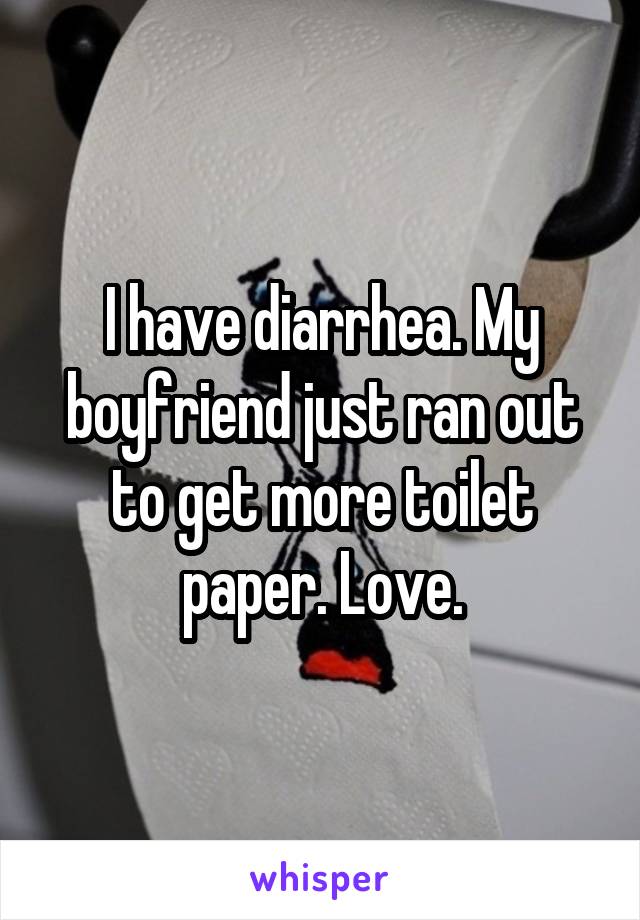 I have diarrhea. My boyfriend just ran out to get more toilet paper. Love.