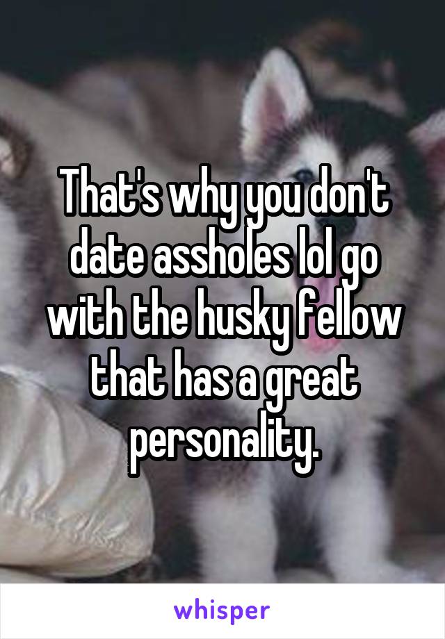 That's why you don't date assholes lol go with the husky fellow that has a great personality.