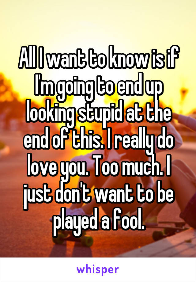 All I want to know is if I'm going to end up looking stupid at the end of this. I really do love you. Too much. I just don't want to be played a fool.