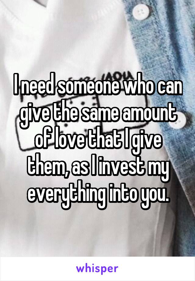 I need someone who can give the same amount of love that I give them, as I invest my everything into you.