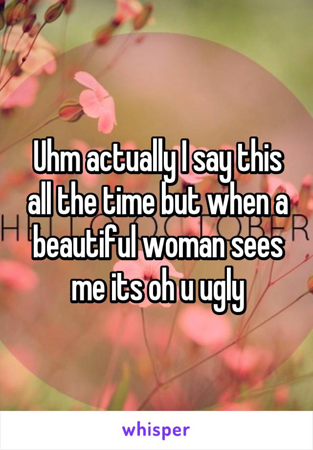 Uhm actually I say this all the time but when a beautiful woman sees me its oh u ugly