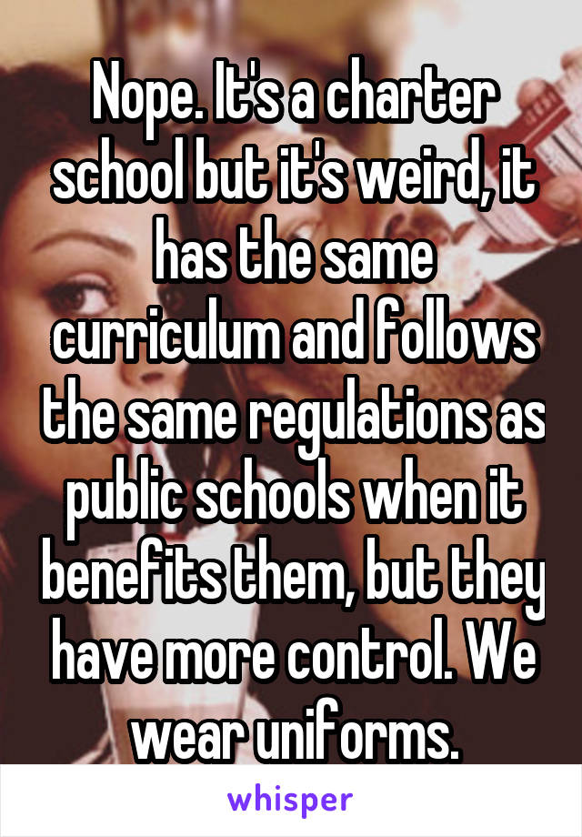 Nope. It's a charter school but it's weird, it has the same curriculum and follows the same regulations as public schools when it benefits them, but they have more control. We wear uniforms.