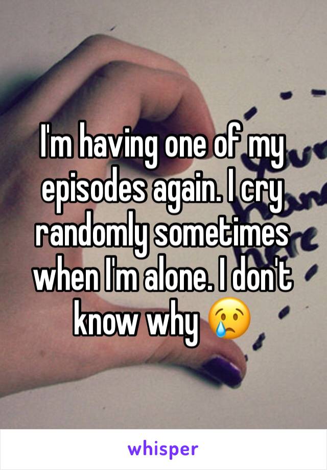 I'm having one of my episodes again. I cry randomly sometimes when I'm alone. I don't know why 😢