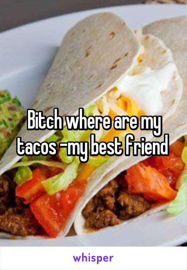 Bitch where are my tacos -my best friend 