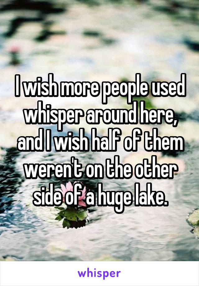 I wish more people used whisper around here, and I wish half of them weren't on the other side of a huge lake.