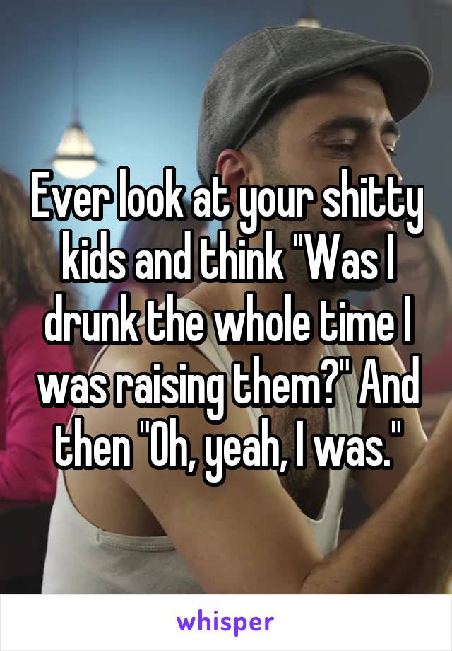 Ever look at your shitty kids and think "Was I drunk the whole time I was raising them?" And then "Oh, yeah, I was."