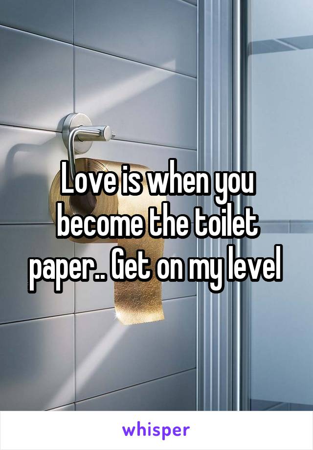 Love is when you become the toilet paper.. Get on my level 