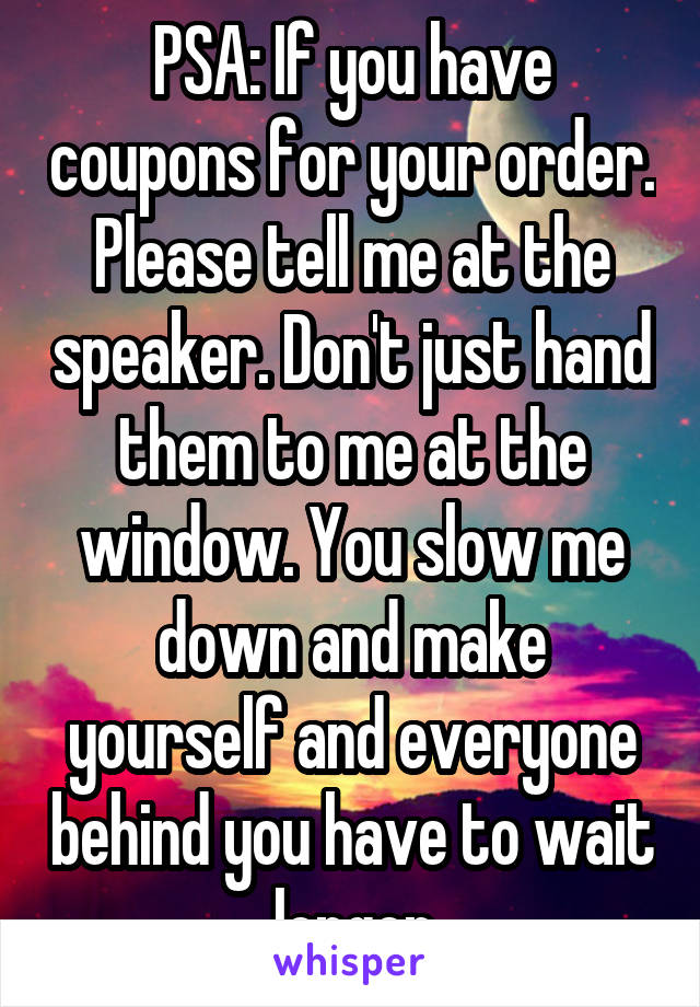 PSA: If you have coupons for your order. Please tell me at the speaker. Don't just hand them to me at the window. You slow me down and make yourself and everyone behind you have to wait longer