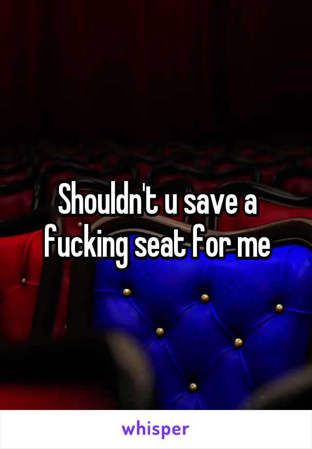 Shouldn't u save a fucking seat for me