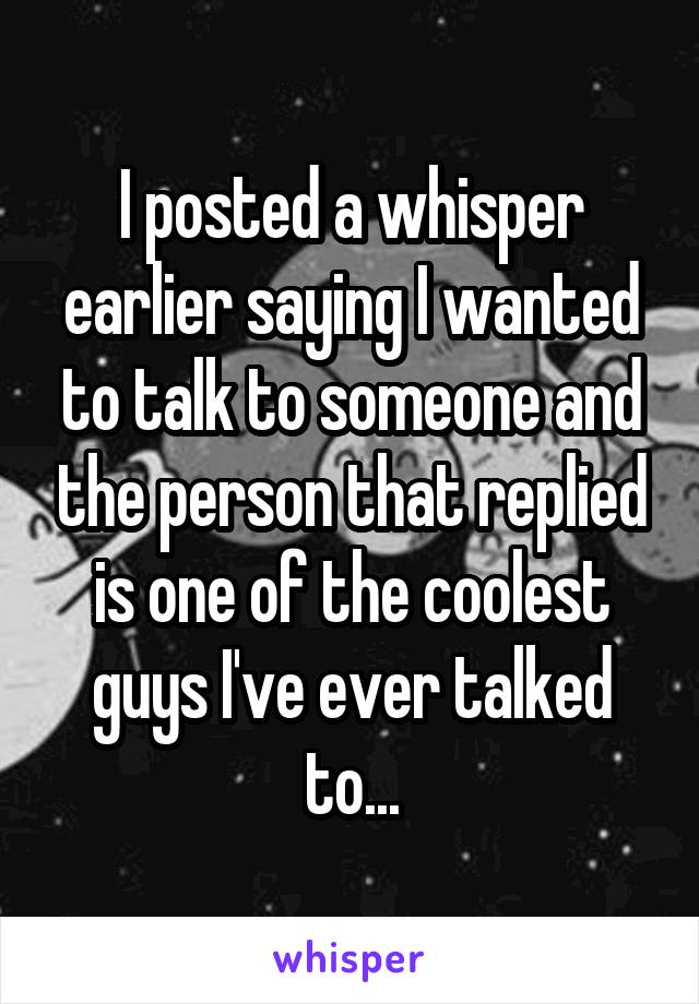 I posted a whisper earlier saying I wanted to talk to someone and the person that replied is one of the coolest guys I've ever talked to...