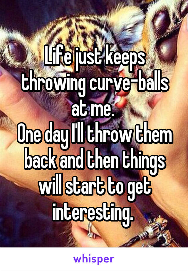 Life just keeps throwing curve-balls at me. 
One day I'll throw them back and then things will start to get interesting. 