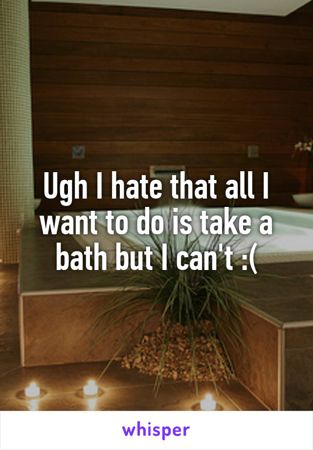 Ugh I hate that all I want to do is take a bath but I can't :(