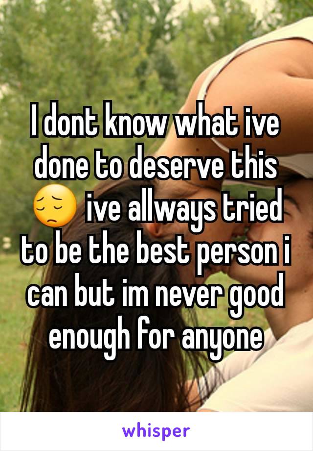 I dont know what ive done to deserve this 😔 ive allways tried to be the best person i can but im never good enough for anyone