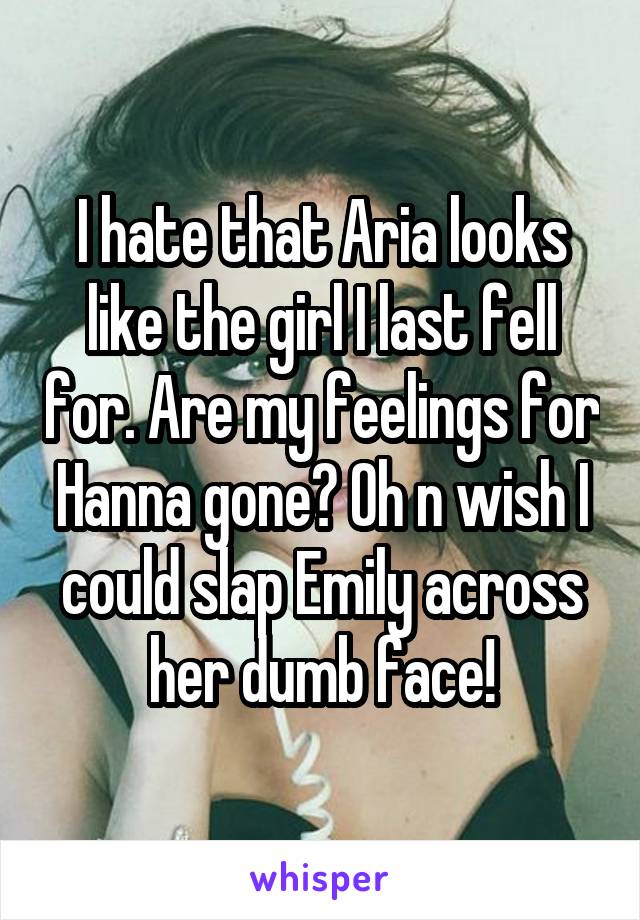 I hate that Aria looks like the girl I last fell for. Are my feelings for Hanna gone? Oh n wish I could slap Emily across her dumb face!