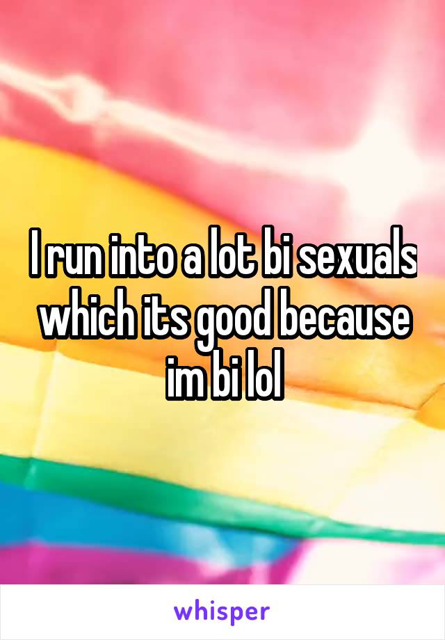 I run into a lot bi sexuals which its good because im bi lol