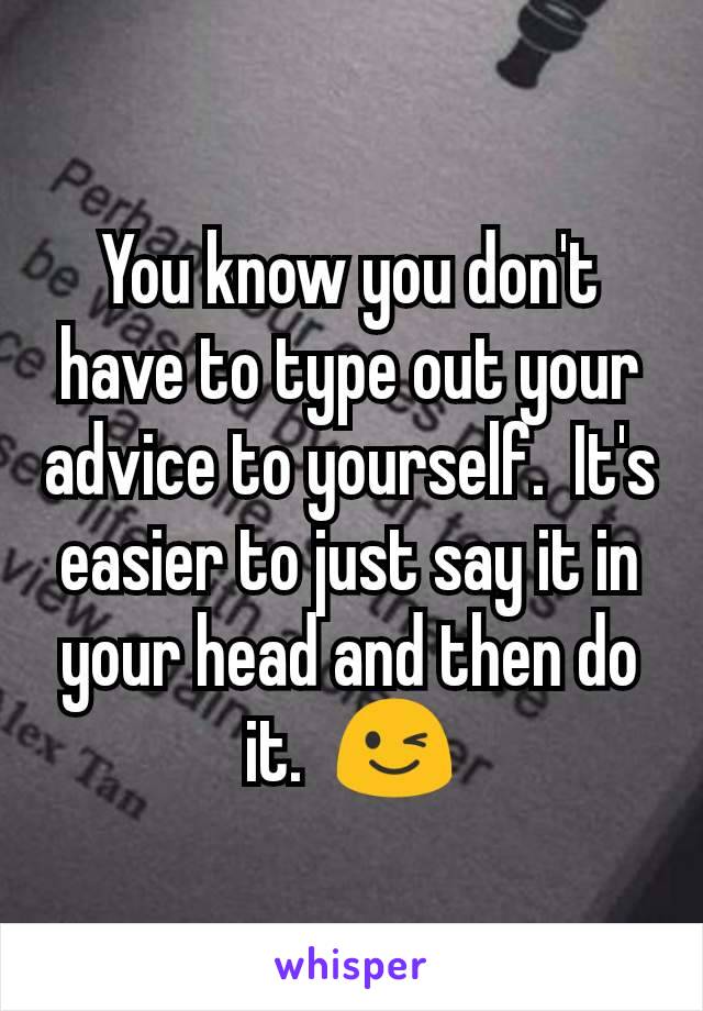 You know you don't have to type out your advice to yourself.  It's easier to just say it in your head and then do it.  😉