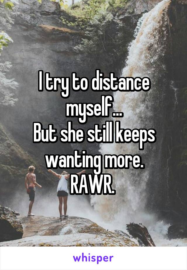 I try to distance myself...
But she still keeps wanting more.
RAWR. 