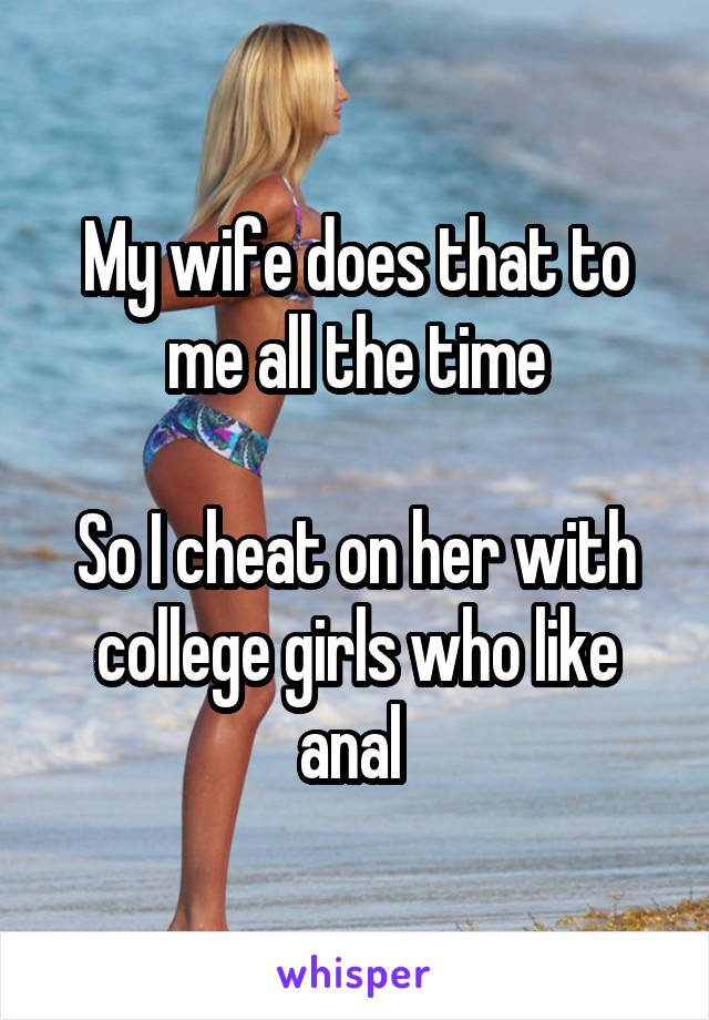 My wife does that to me all the time

So I cheat on her with college girls who like anal 