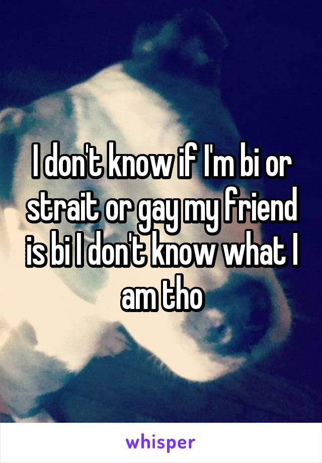 I don't know if I'm bi or strait or gay my friend is bi I don't know what I am tho