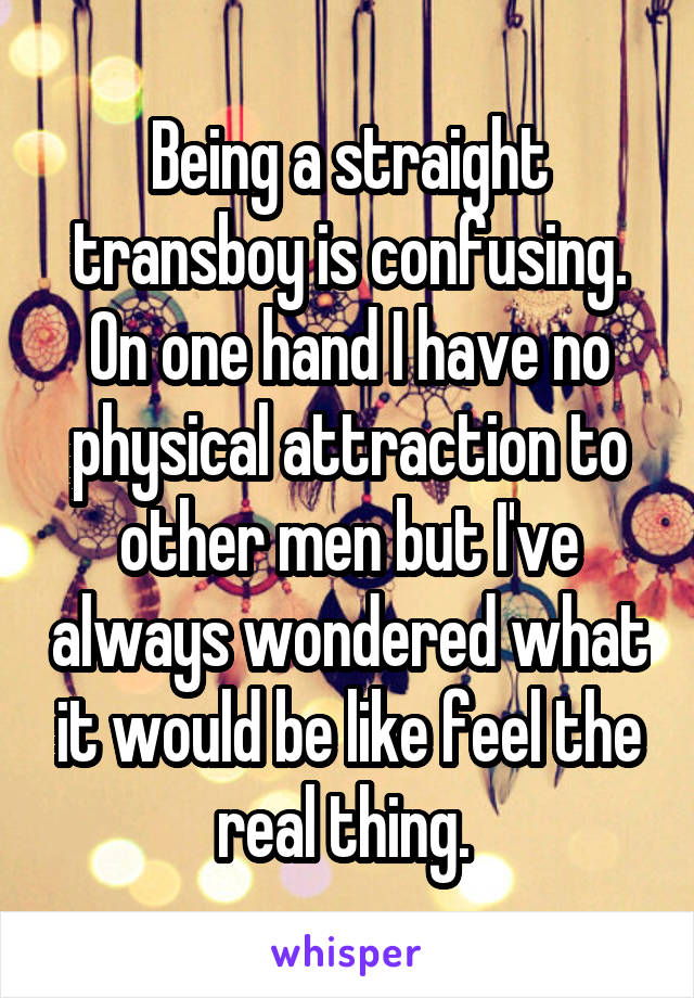 Being a straight transboy is confusing. On one hand I have no physical attraction to other men but I've always wondered what it would be like feel the real thing. 