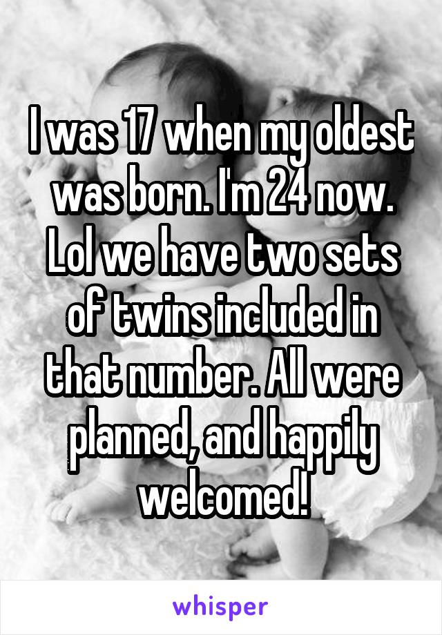 I was 17 when my oldest was born. I'm 24 now. Lol we have two sets of twins included in that number. All were planned, and happily welcomed!