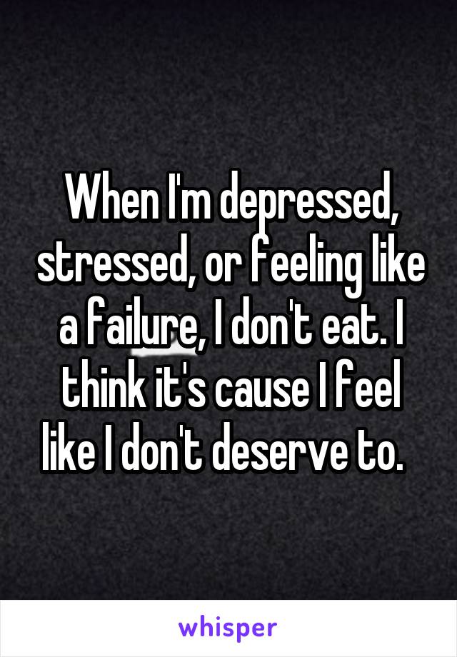 When I'm depressed, stressed, or feeling like a failure, I don't eat. I think it's cause I feel like I don't deserve to.  