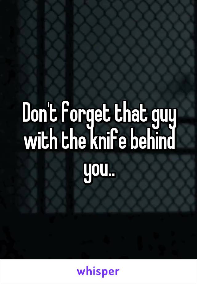 Don't forget that guy with the knife behind you..