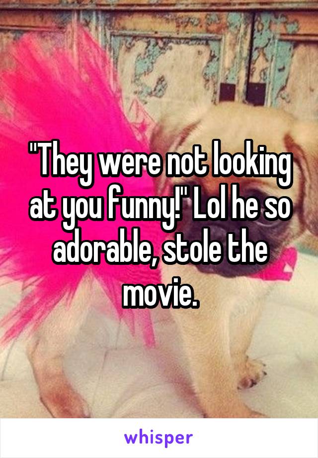 "They were not looking at you funny!" Lol he so adorable, stole the movie.