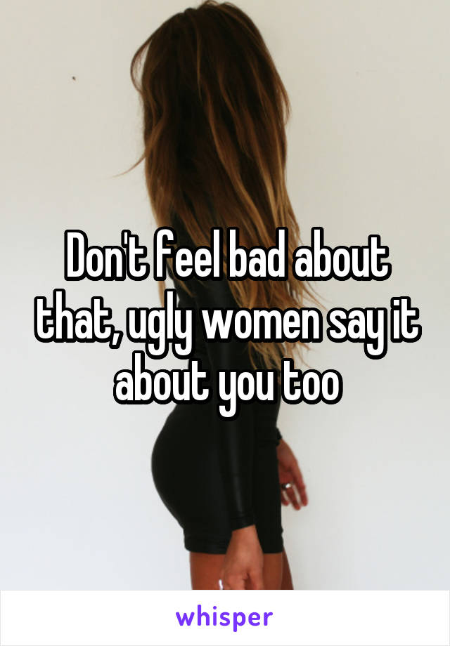 Don't feel bad about that, ugly women say it about you too