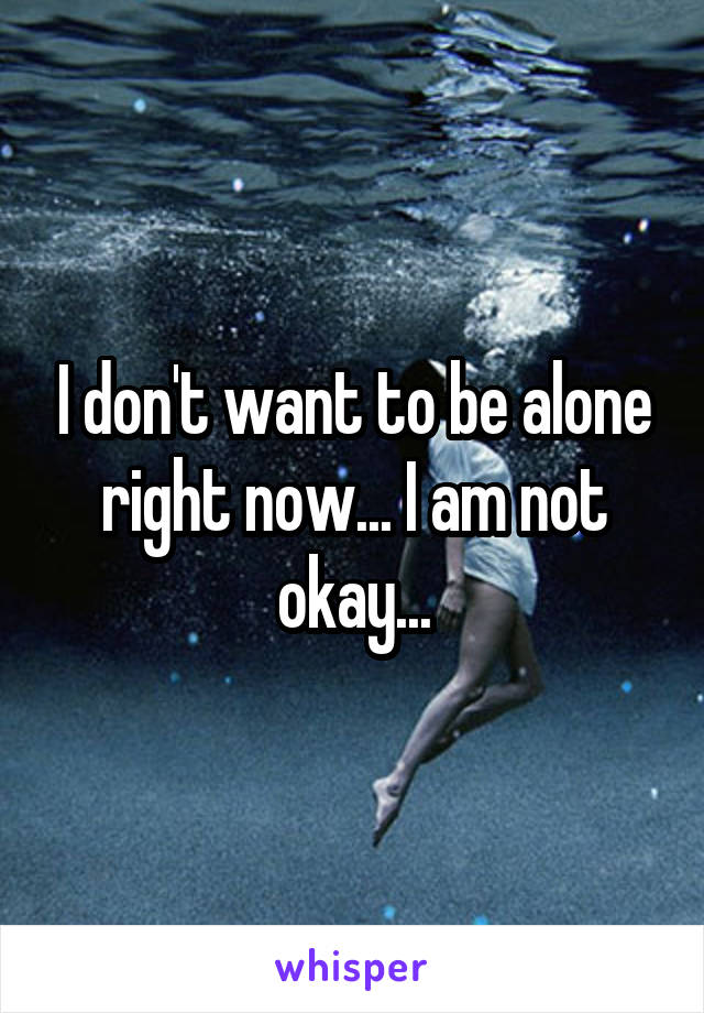 I don't want to be alone right now... I am not okay...