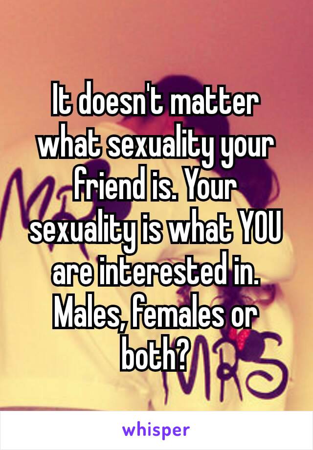 It doesn't​ matter what sexuality your friend is. Your sexuality is what YOU are interested in. Males, females or both?