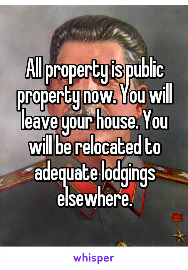 All property is public property now. You will leave your house. You will be relocated to adequate lodgings elsewhere.