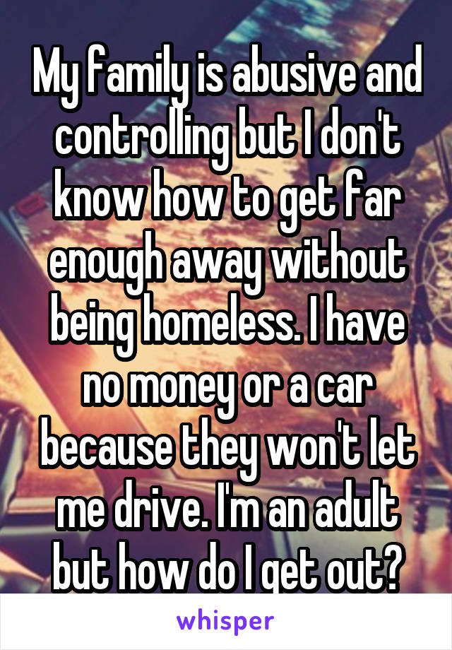 My family is abusive and controlling but I don't know how to get far enough away without being homeless. I have no money or a car because they won't let me drive. I'm an adult but how do I get out?