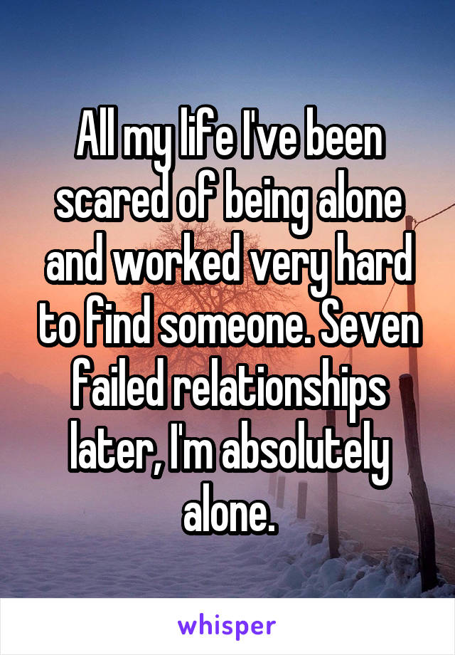 All my life I've been scared of being alone and worked very hard to find someone. Seven failed relationships later, I'm absolutely alone.