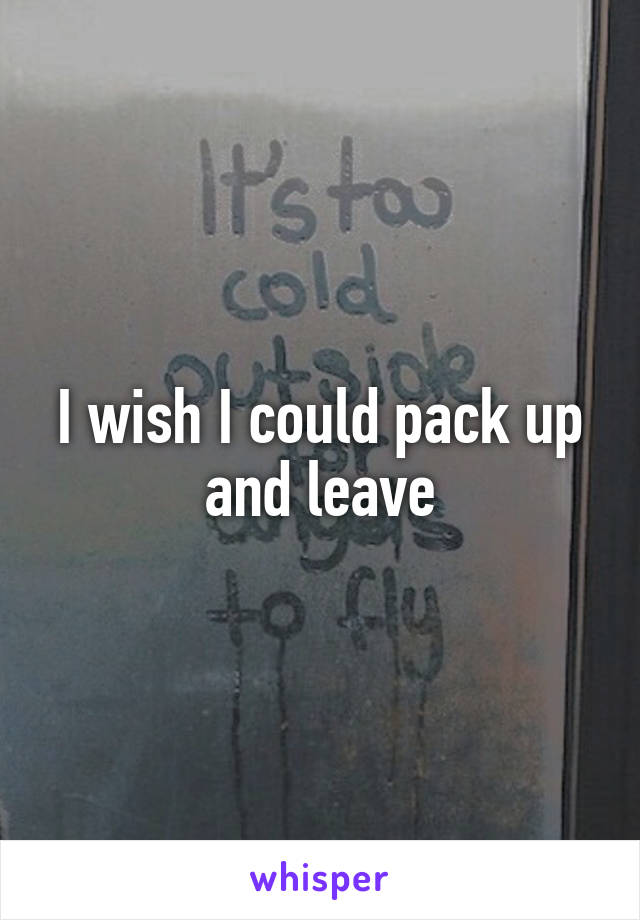 I wish I could pack up and leave