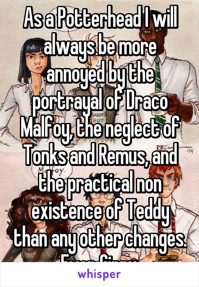 As a Potterhead I will always be more annoyed by the portrayal of Draco Malfoy, the neglect of Tonks and Remus, and the practical non existence of Teddy than any other changes. Even Ginny.