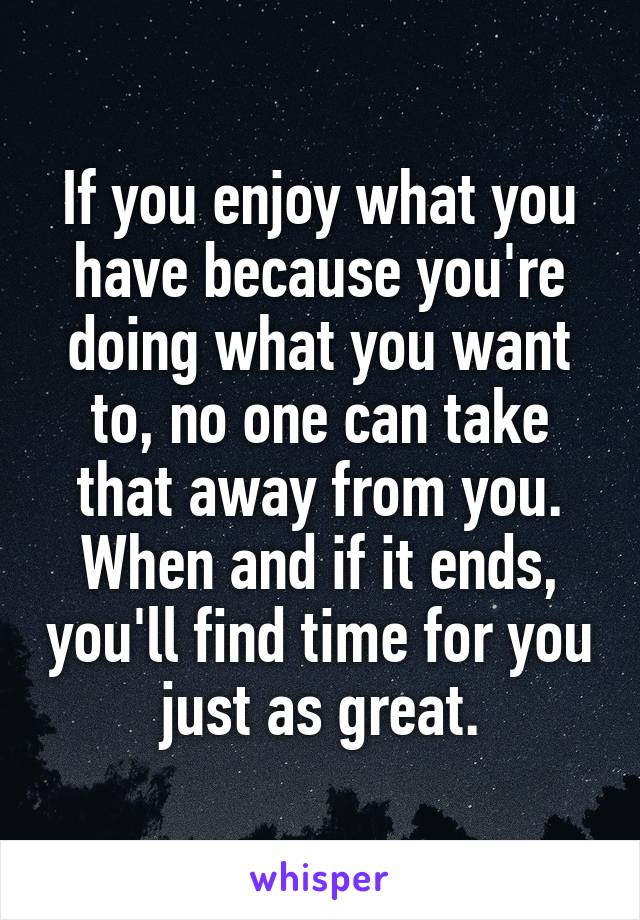 If you enjoy what you have because you're doing what you want to, no one can take that away from you.
When and if it ends, you'll find time for you just as great.