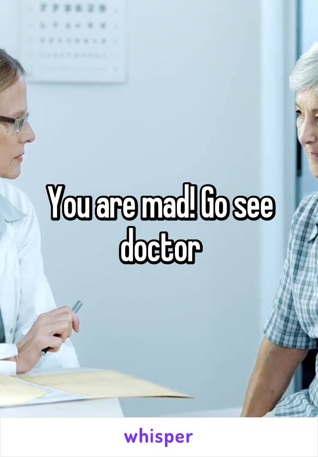 You are mad! Go see doctor