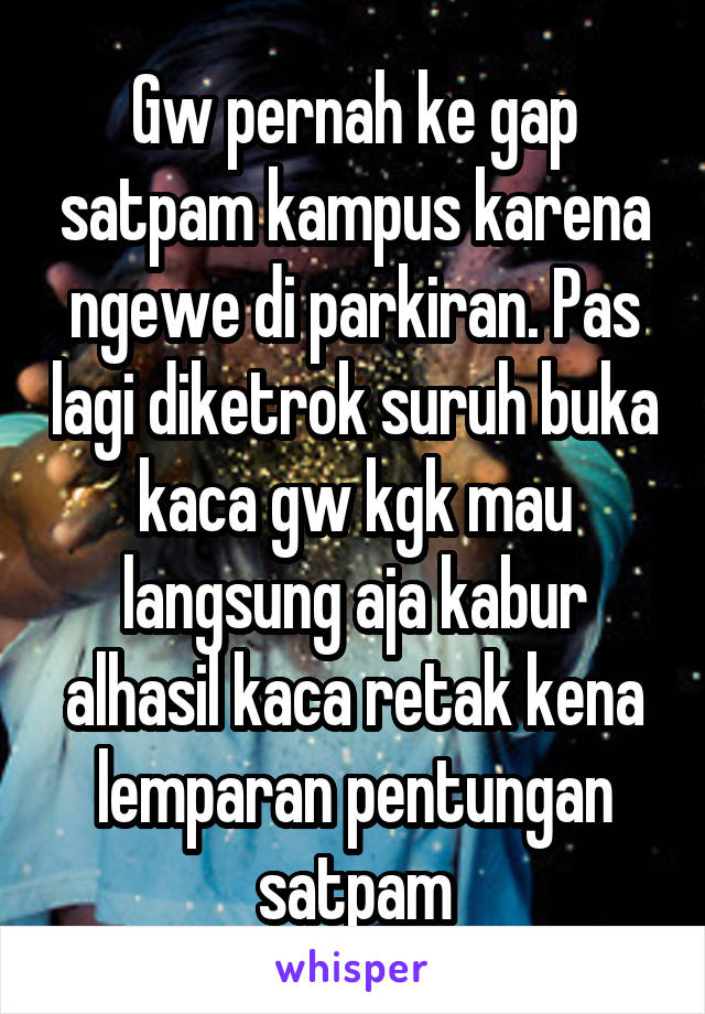 Gw pernah ke gap satpam kampus karena ngewe di parkiran. Pas lagi diketrok suruh buka kaca gw kgk mau langsung aja kabur alhasil kaca retak kena lemparan pentungan satpam