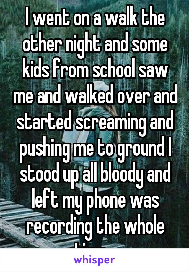 I went on a walk the other night and some kids from school saw me and walked over and started screaming and pushing me to ground I stood up all bloody and left my phone was recording the whole time...