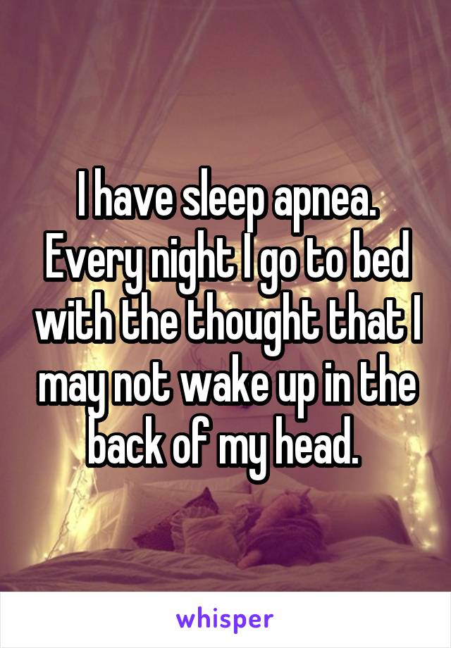 I have sleep apnea. Every night I go to bed with the thought that I may not wake up in the back of my head. 