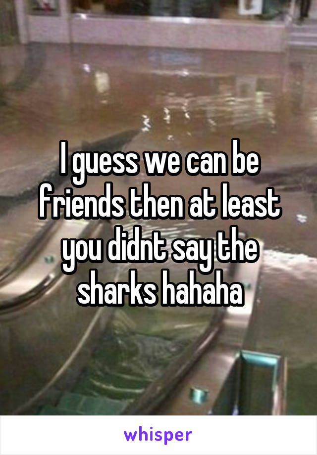 I guess we can be friends then at least you didnt say the sharks hahaha